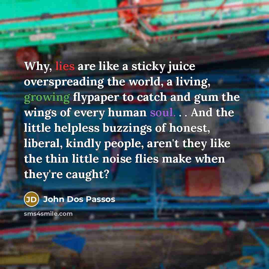 “Why, lies are like a sticky juice overspreading the world, a living, growing flypaper to catch and gum the wings of every human soul. . . And the little helpless buzzings of honest, liberal, kindly people, aren't they like the thin little noise flies make when they're caught?” quote by John Dos Passos
