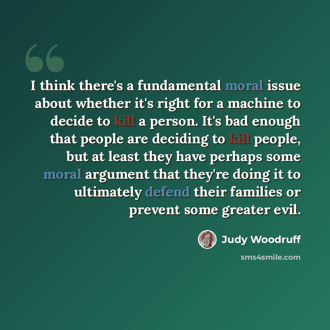 “I think there's a fundamental moral issue about whether it's right for a machine to decide to kill a person. It's bad enough that people are deciding to kill people, but at least they have perhaps some moral argument that they're doing it to ultimately defend their families or prevent some greater…” quote by Judy Woodruff