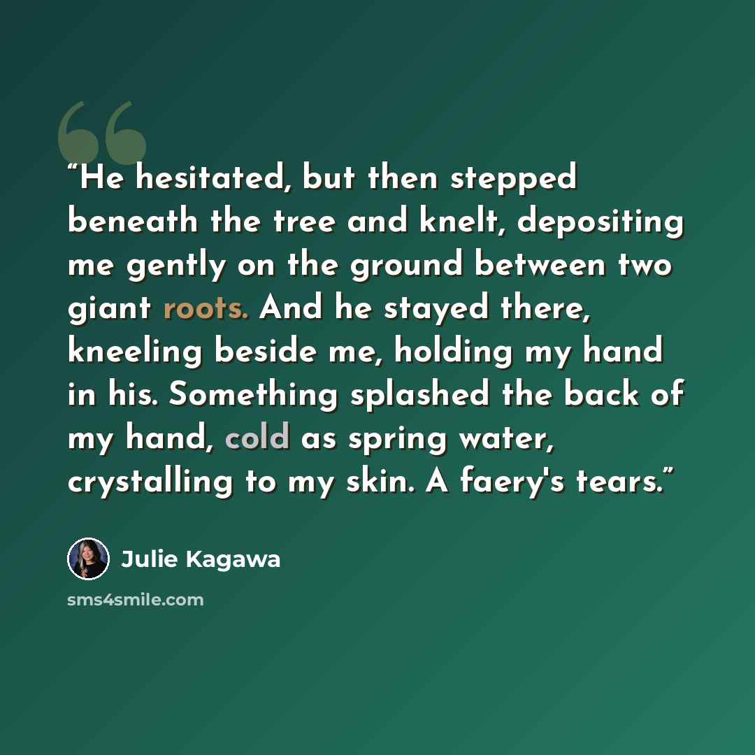 “He hesitated, but then stepped beneath the tree and knelt, depositing me gently on the ground between two giant roots. And he stayed there, kneeling beside me, holding my hand in his. Something splashed the back of my hand, cold as spring water, crystalling to my skin. A faery's tears.” quote by Julie Kagawa