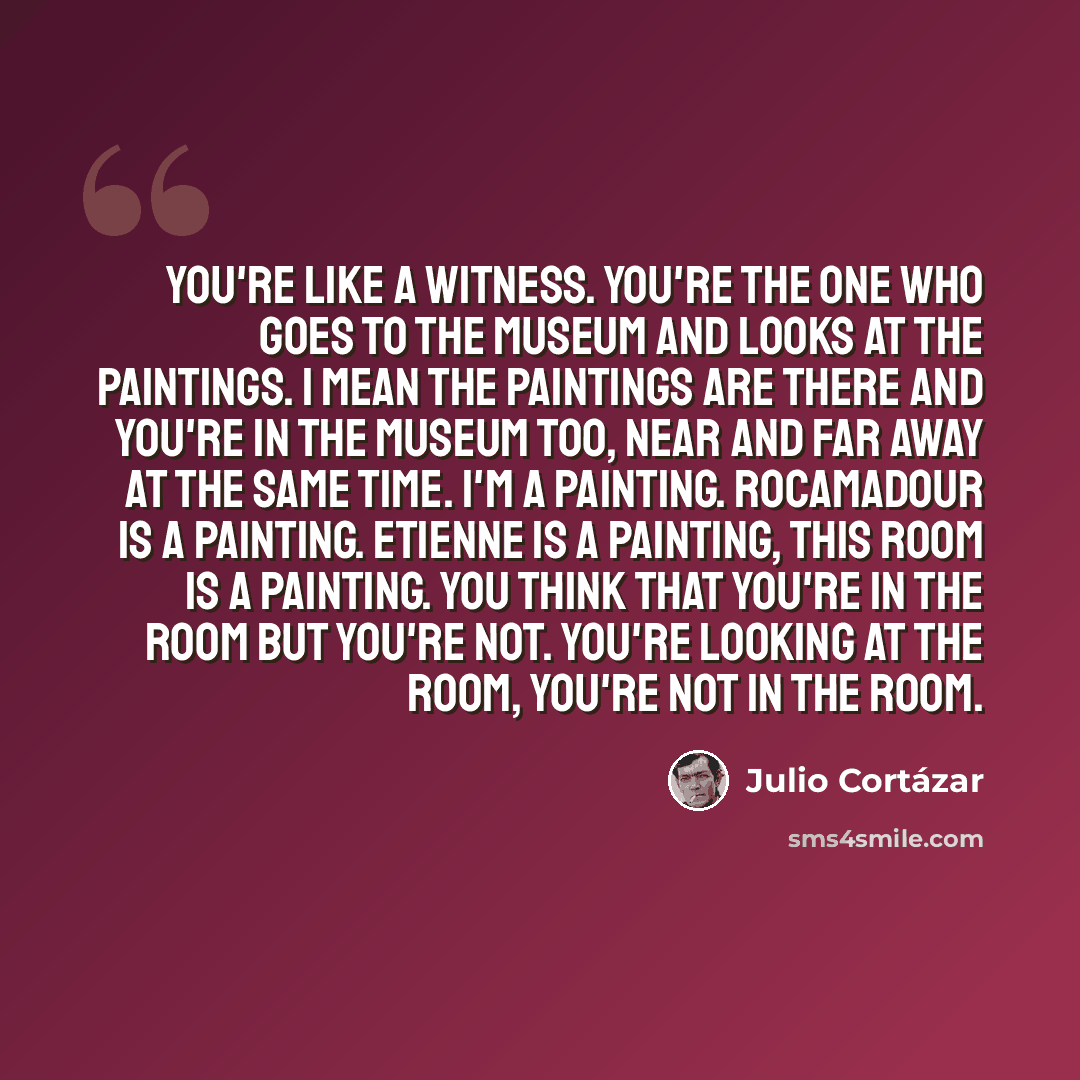 “You're like a witness. You're the one who goes to the museum and looks at the paintings. I mean the paintings are there and you're in the museum too, near and far away at the same time. I'm a painting. Rocamadour is a painting. Etienne is a painting, this room is a painting. You think that you're…” quote by Julio Cortazar