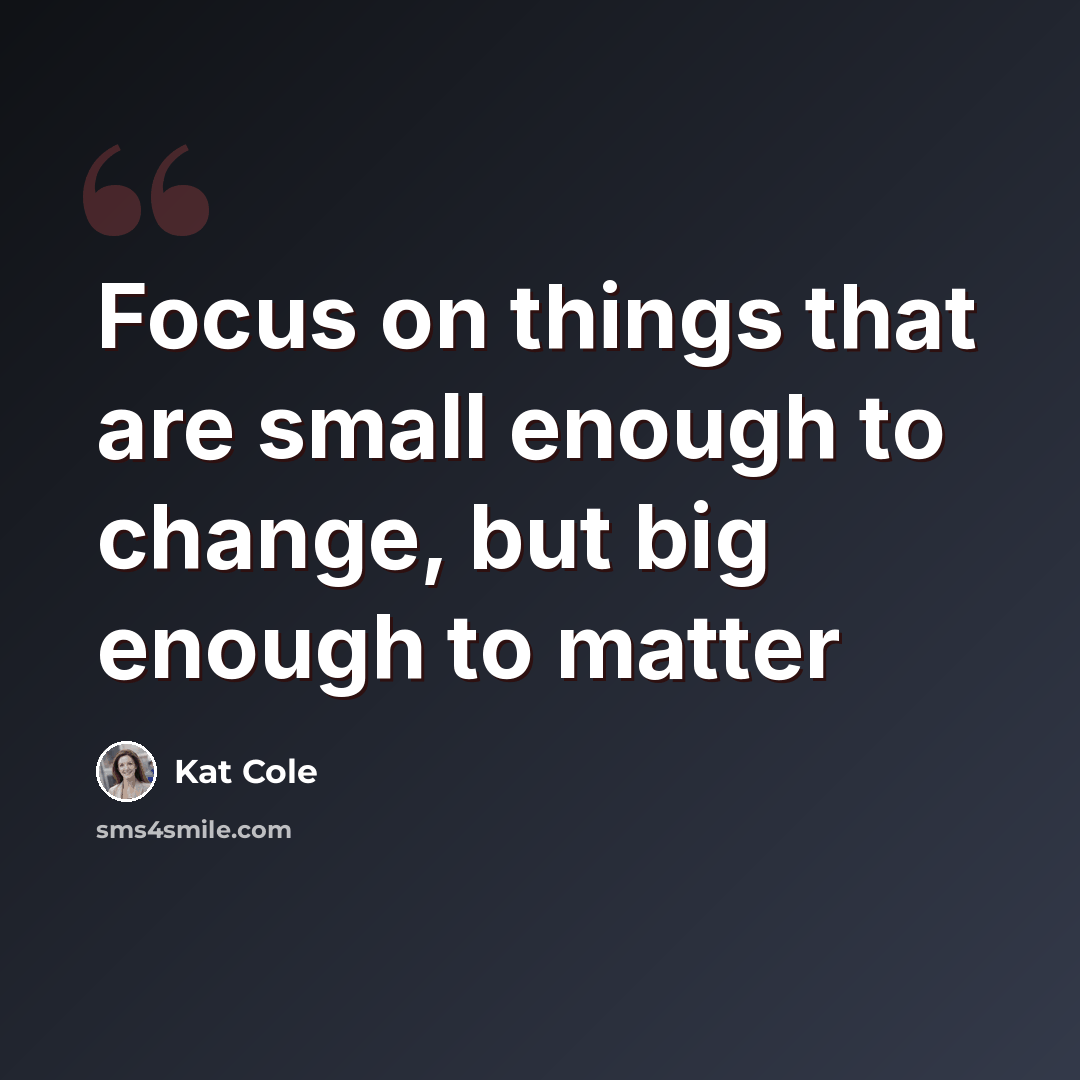 “Focus on things that are small enough to change, but big enough to matter” quote by Kat Cole