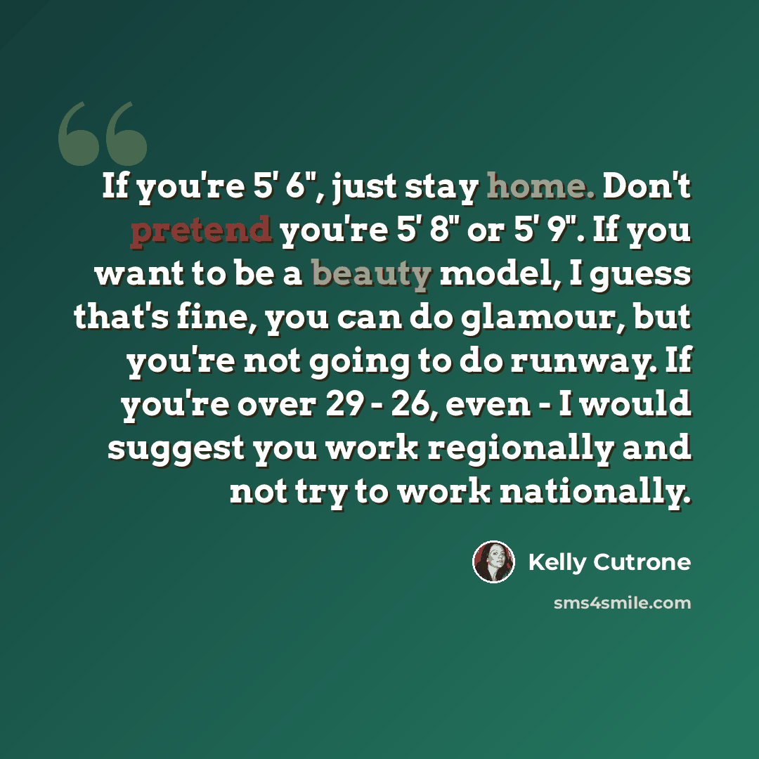“If you're 5' 6", just stay home. Don't pretend you're 5' 8" or 5' 9". If you want to be a beauty model, I guess that's fine, you can do glamour, but you're not going to do runway. If you're over 29 - 26, even - I would suggest you work regionally and not try to work nationally.” quote by Kelly Cutrone