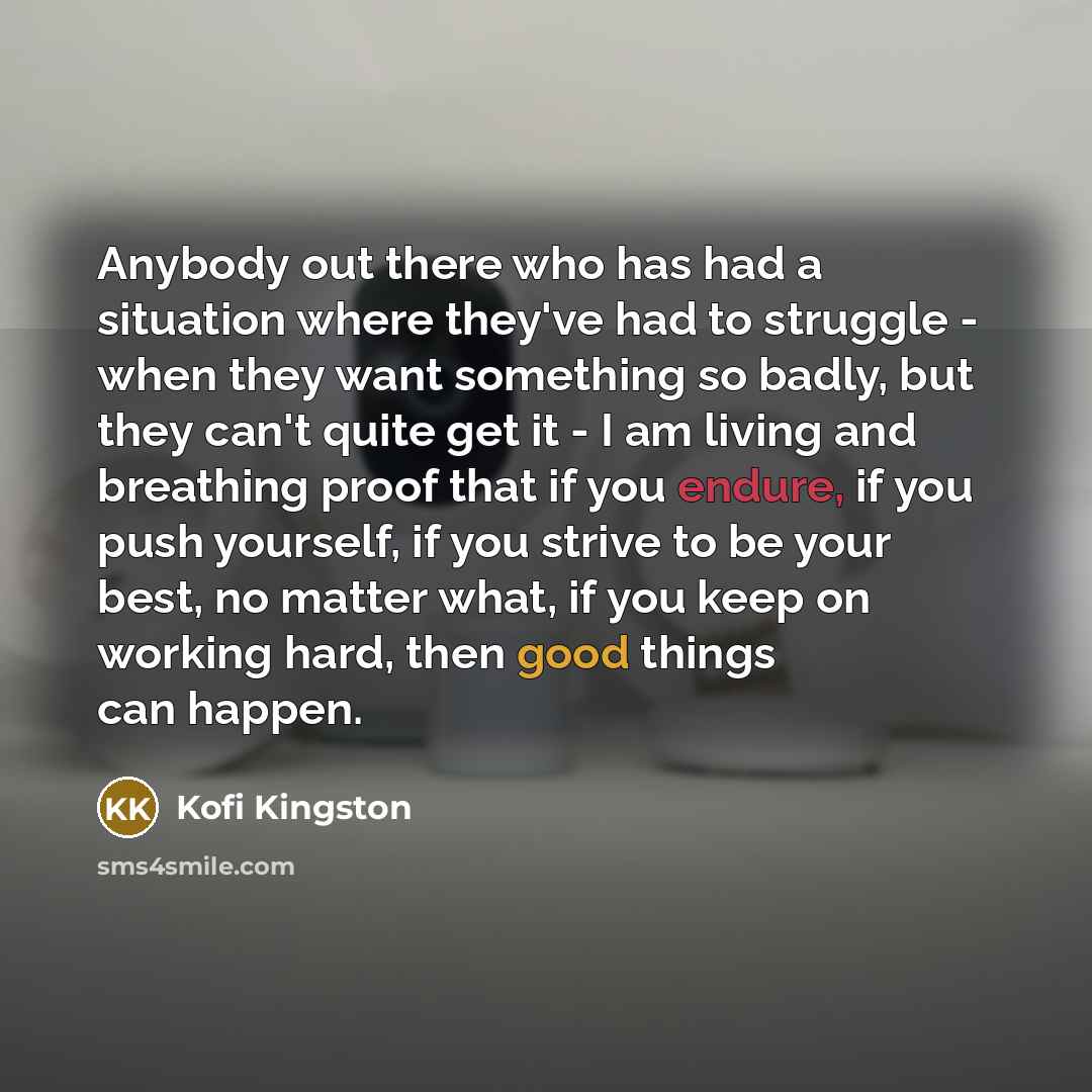 “Anybody out there who has had a situation where they've had to struggle - when they want something so badly, but they can't quite get it - I am living and breathing proof that if you endure, if you push yourself, if you strive to be your best, no matter what, if you keep on working hard, then good…” quote by Kofi Kingston
