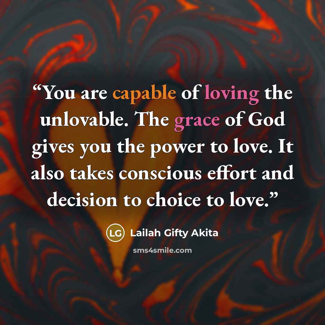 “You are capable of loving the unlovable. The grace of God gives you the power to love. It also takes conscious effort and decision to choice to love.” quote by Lailah Gifty Akita