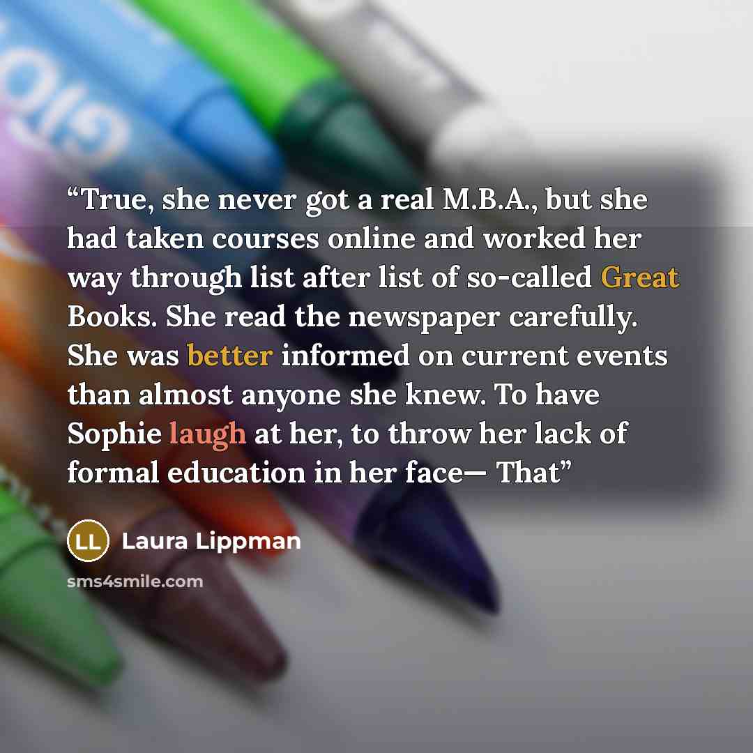 “True, she never got a real M.B.A., but she had taken courses online and worked her way through list after list of so-called Great Books. She read the newspaper carefully. She was better informed on current events than almost anyone she knew. To have Sophie laugh at her, to throw her lack of formal…” quote by Laura Lippman