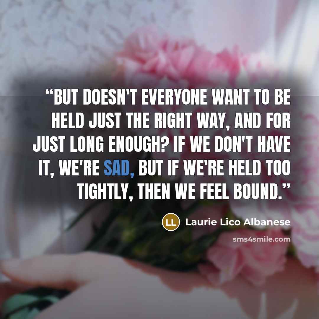 “But doesn't everyone want to be held just the right way, and for just long enough? If we don't have it, we're sad, but if we're held too tightly, then we feel bound.” quote by Laurie Lico Albanese