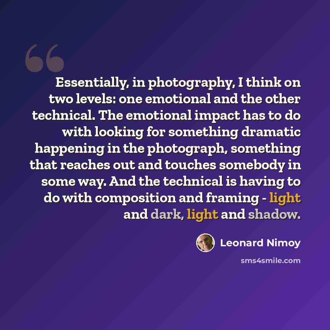 “Essentially, in photography, I think on two levels: one emotional and the other technical. The emotional impact has to do with looking for something dramatic happening in the photograph, something that reaches out and touches somebody in some way. And the technical is having to do with composition…” quote by Leonard Nimoy