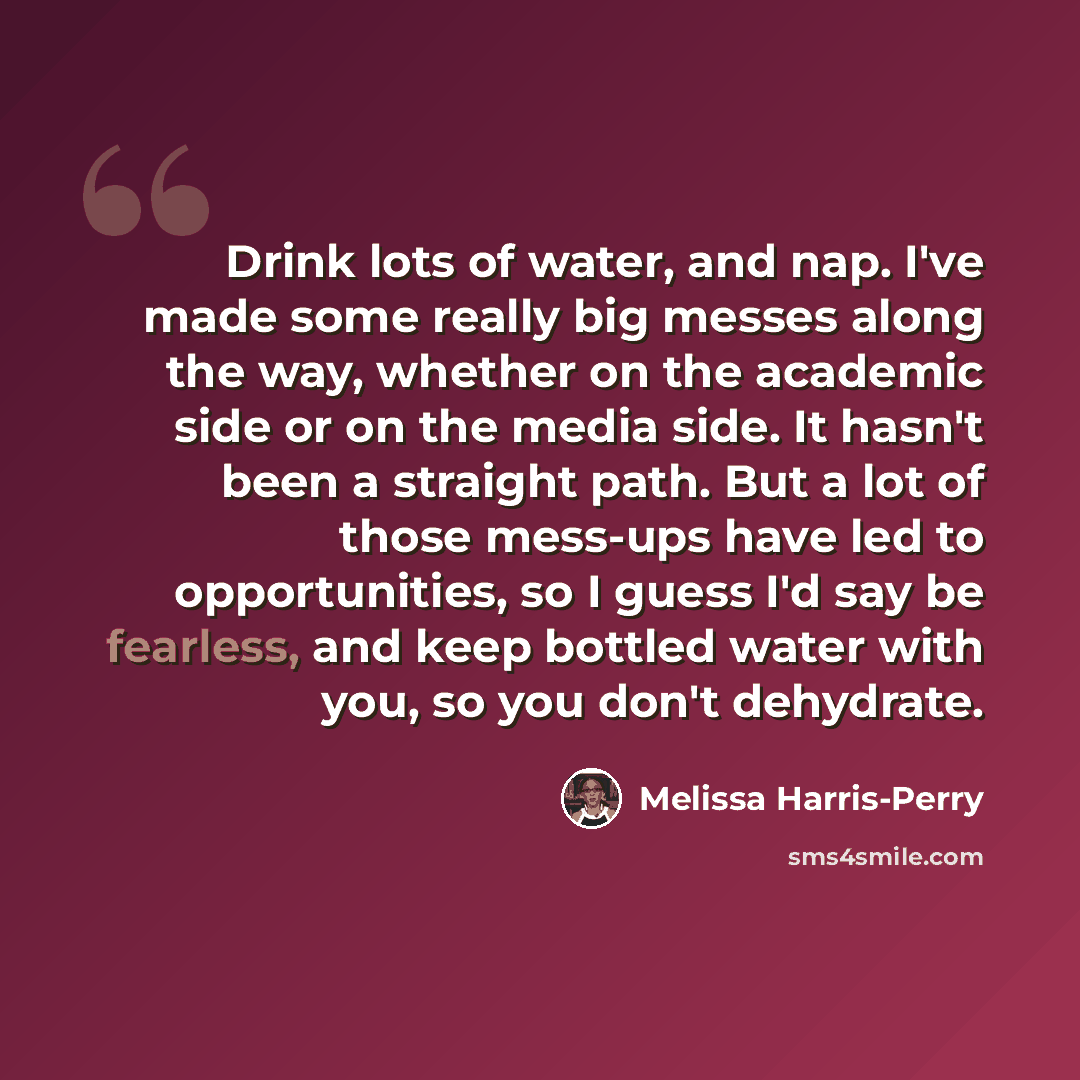 “Drink lots of water, and nap. I've made some really big messes along the way, whether on the academic side or on the media side. It hasn't been a straight path. But a lot of those mess-ups have led to opportunities, so I guess I'd say be fearless, and keep bottled water with you, so you don't…” quote by Melissa Harris-Perry
