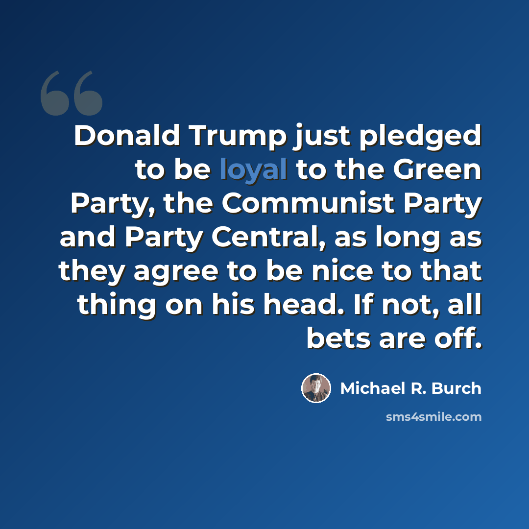 “Donald Trump just pledged to be loyal to the Green Party, the Communist Party and Party Central, as long as they agree to be nice to that thing on his head. If not, all bets are off.” quote by Michael R. Burch