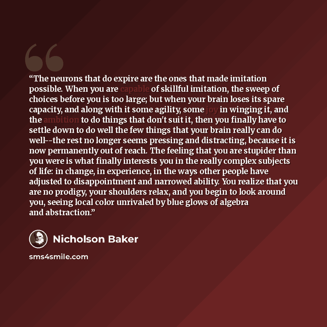 “The neurons that do expire are the ones that made imitation possible. When you are capable of skillful imitation, the sweep of choices before you is too large; but when your brain loses its spare capacity, and along with it some agility, some joy in winging it, and the ambition to do things that…” quote by Nicholson Baker