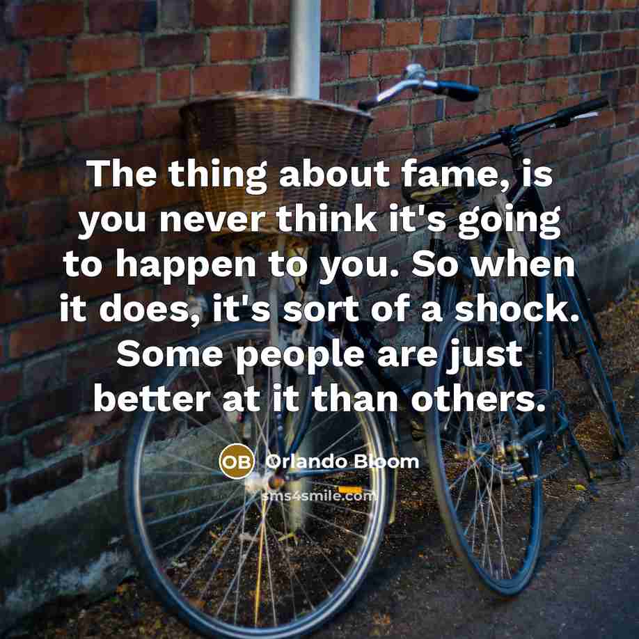 “The thing about fame, is you never think it's going to happen to you. So when it does, it's sort of a shock. Some people are just better at it than others.” quote by Orlando Bloom