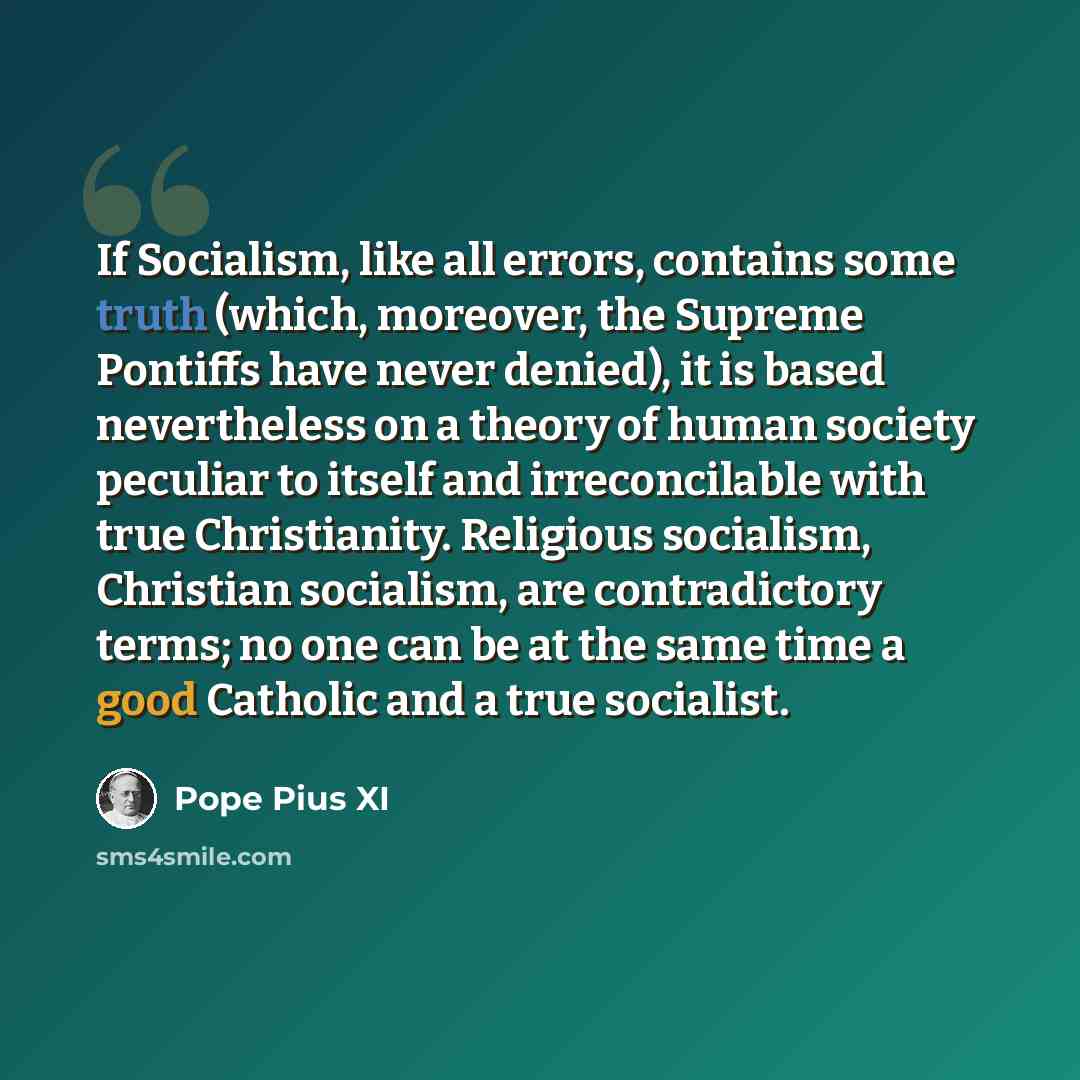 “If Socialism, like all errors, contains some truth (which, moreover, the Supreme Pontiffs have never denied), it is based nevertheless on a theory of human society peculiar to itself and irreconcilable with true Christianity. Religious socialism, Christian socialism, are contradictory terms; no…” quote by Pope Pius XI