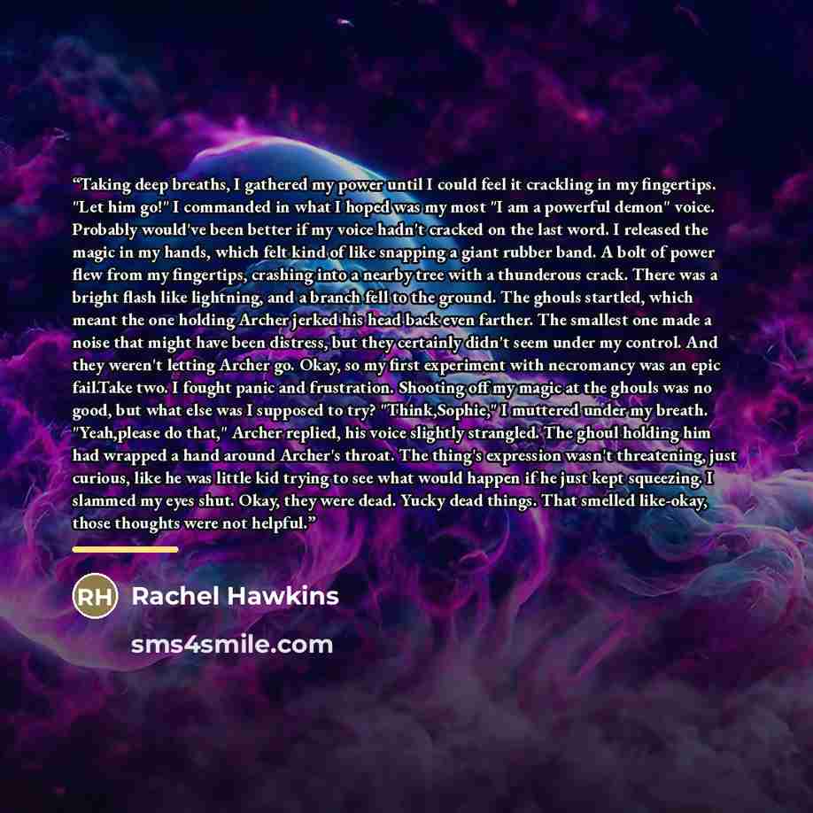 “Taking deep breaths, I gathered my power until I could feel it crackling in my fingertips. "Let him go!" I commanded in what I hoped was my most "I am a powerful demon" voice. Probably would've been better if my voice hadn't cracked on the last word. I released the magic in my hands, which felt…” quote by Rachel Hawkins