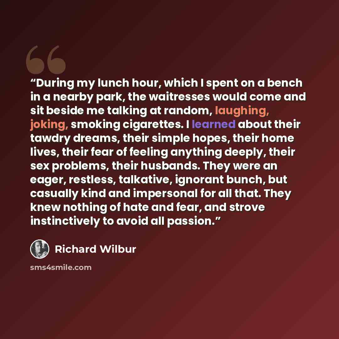 “During my lunch hour, which I spent on a bench in a nearby park, the waitresses would come and sit beside me talking at random, laughing, joking, smoking cigarettes. I learned about their tawdry dreams, their simple hopes, their home lives, their fear of feeling anything deeply, their sex…” quote by Richard Wilbur