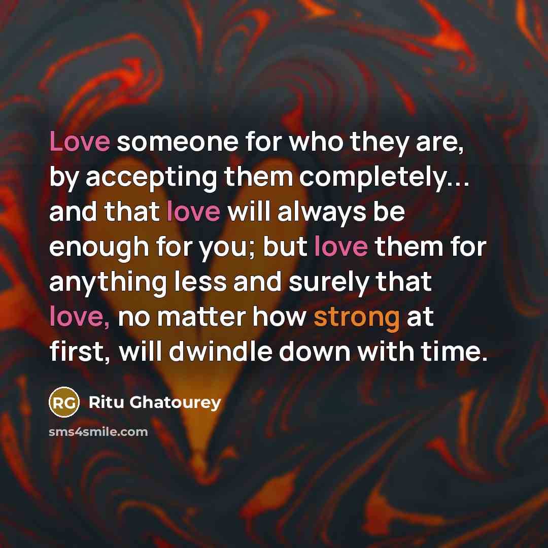 “Love someone for who they are, by accepting them completely... and that love will always be enough for you; but love them for anything less and surely that love, no matter how strong at first, will dwindle down with time.” quote by Ritu Ghatourey