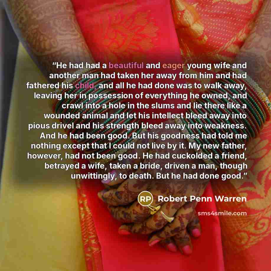 “He had had a beautiful and eager young wife and another man had taken her away from him and had fathered his child, and all he had done was to walk away, leaving her in possession of everything he owned, and crawl into a hole in the slums and lie there like a wounded animal and let his intellect…” quote by Robert Penn Warren
