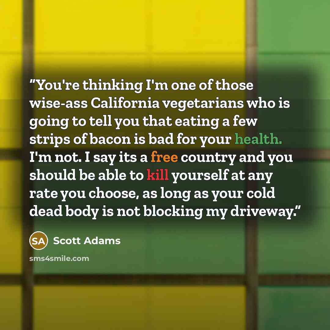 “You're thinking I'm one of those wise-ass California vegetarians who is going to tell you that eating a few strips of bacon is bad for your health. I'm not. I say its a free country and you should be able to kill yourself at any rate you choose, as long as your cold dead body is not blocking my…” quote by Scott Adams