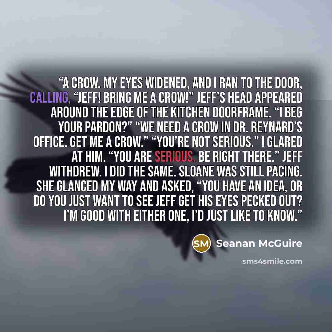 “A crow. My eyes widened, and I ran to the door, calling, “Jeff! Bring me a crow!” Jeff’s head appeared around the edge of the kitchen doorframe. “I beg your pardon?” “We need a crow in Dr. Reynard’s office. Get me a crow.” “You’re not serious.” I glared at him. “You are serious. Be right there.”…” quote by Seanan McGuire