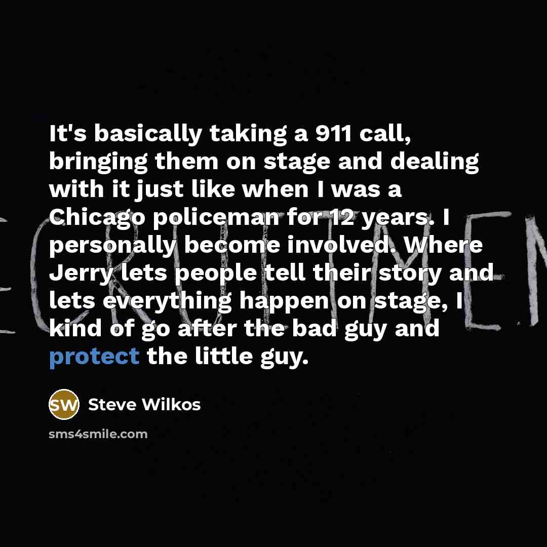 “It's basically taking a 911 call, bringing them on stage and dealing with it just like when I was a Chicago policeman for 12 years. I personally become involved. Where Jerry lets people tell their story and lets everything happen on stage, I kind of go after the bad guy and protect the little guy.” quote by Steve Wilkos