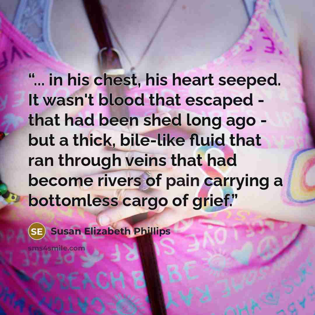 “... in his chest, his heart seeped. It wasn't blood that escaped - that had been shed long ago - but a thick, bile-like fluid that ran through veins that had become rivers of pain carrying a bottomless cargo of grief.” quote by Susan Elizabeth Phillips