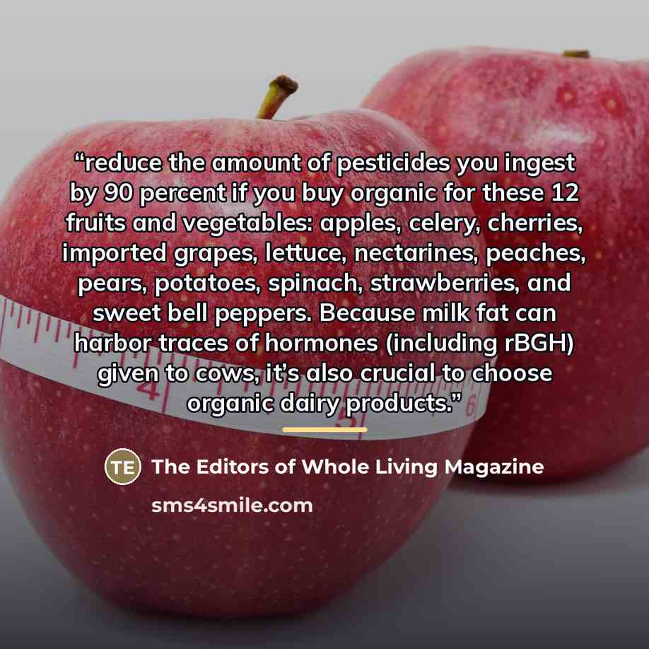 “reduce the amount of pesticides you ingest by 90 percent if you buy organic for these 12 fruits and vegetables: apples, celery, cherries, imported grapes, lettuce, nectarines, peaches, pears, potatoes, spinach, strawberries, and sweet bell peppers. Because milk fat can harbor traces of hormones…” quote by The Editors of Whole Living Magazine