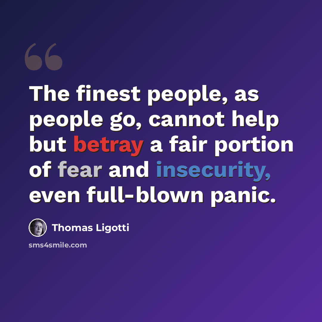 “The finest people, as people go, cannot help but betray a fair portion of fear and insecurity, even full-blown panic.” quote by Thomas Ligotti