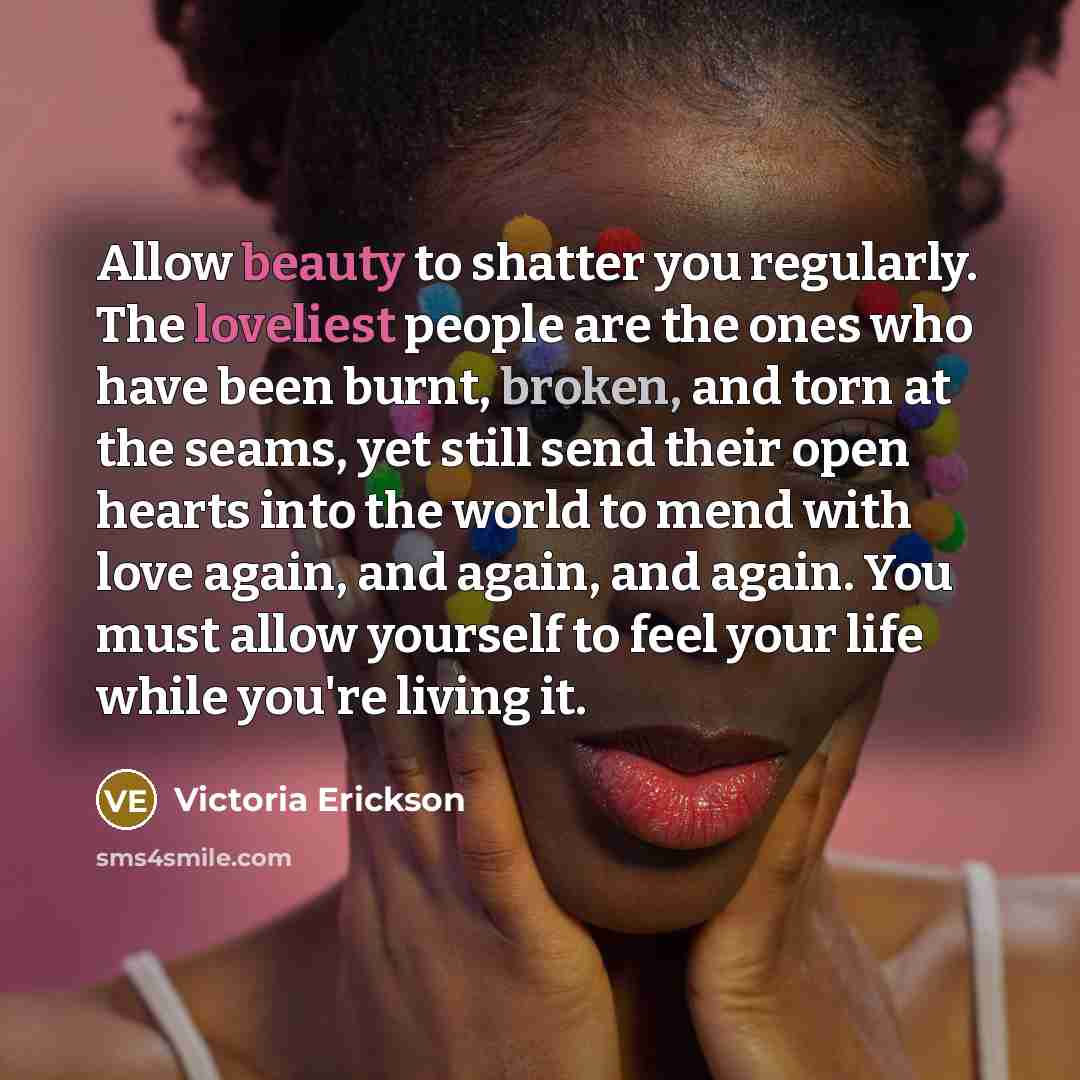 “Allow beauty to shatter you regularly. The loveliest people are the ones who have been burnt, broken, and torn at the seams, yet still send their open hearts into the world to mend with love again, and again, and again. You must allow yourself to feel your life while you're living it.” quote by Victoria Erickson