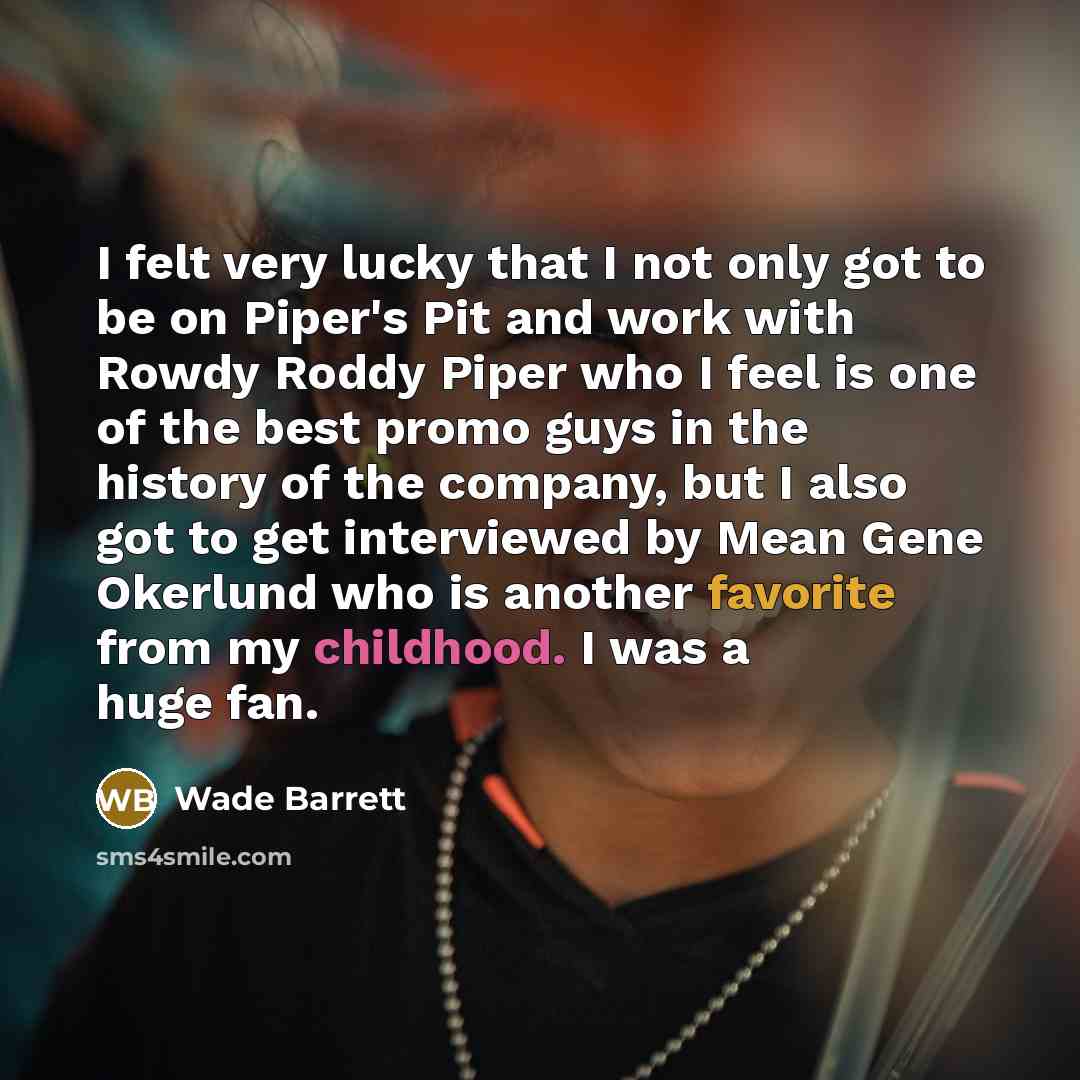 “I felt very lucky that I not only got to be on Piper's Pit and work with Rowdy Roddy Piper who I feel is one of the best promo guys in the history of the company, but I also got to get interviewed by Mean Gene Okerlund who is another favorite from my childhood. I was a huge fan.” quote by Wade Barrett