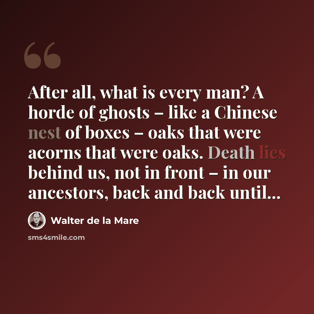 “After all, what is every man? A horde of ghosts – like a Chinese nest of boxes – oaks that were acorns that were oaks. Death lies behind us, not in front – in our ancestors, back and back until...” quote by Walter de La Mare