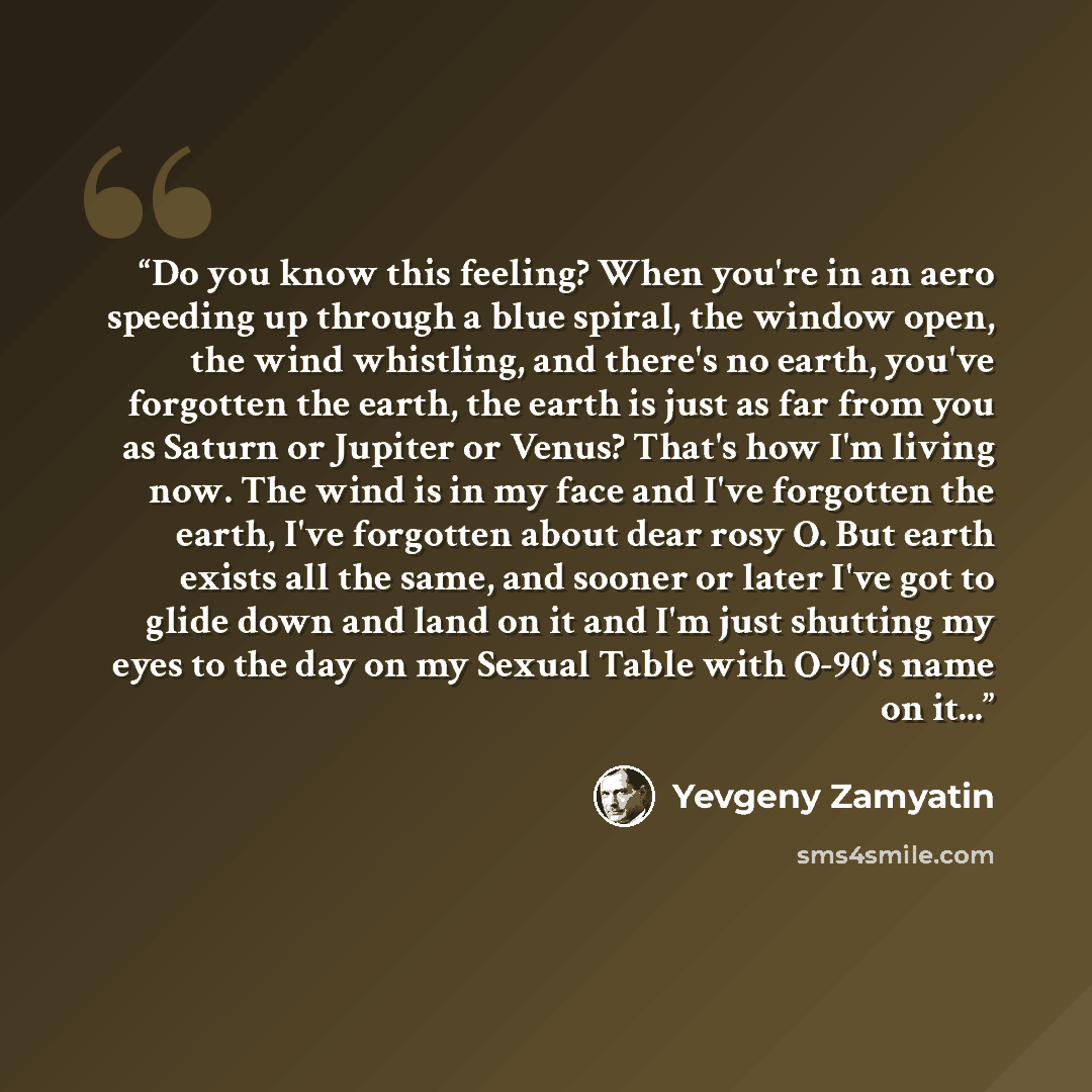 “Do you know this feeling? When you're in an aero speeding up through a blue spiral, the window open, the wind whistling, and there's no earth, you've forgotten the earth, the earth is just as far from you as Saturn or Jupiter or Venus? That's how I'm living now. The wind is in my face and I've…” quote by Yevgeny Zamyatin