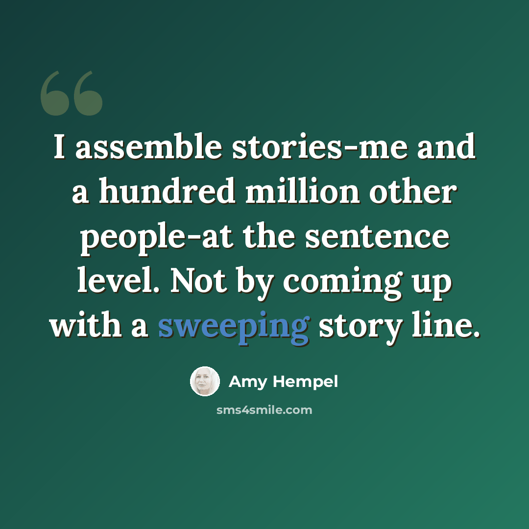 “I assemble stories-me and a hundred million other people-at the sentence level. Not by coming up with a sweeping story line.” quote by Amy Hempel