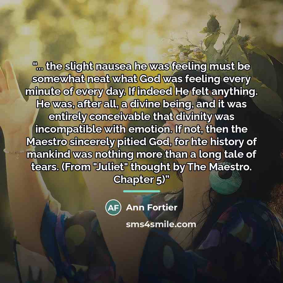 “... the slight nausea he was feeling must be somewhat neat what God was feeling every minute of every day. If indeed He felt anything. He was, after all, a divine being, and it was entirely conceivable that divinity was incompatible with emotion. If not, then the Maestro sincerely pitied God, for…” quote by Ann Fortier