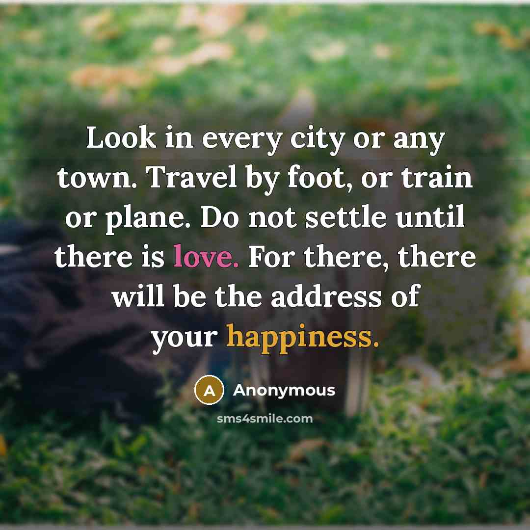 “Look in every city or any town. Travel by foot, or train or plane. Do not settle until there is love. For there, there will be the address of your happiness.” quote by Anonymous
