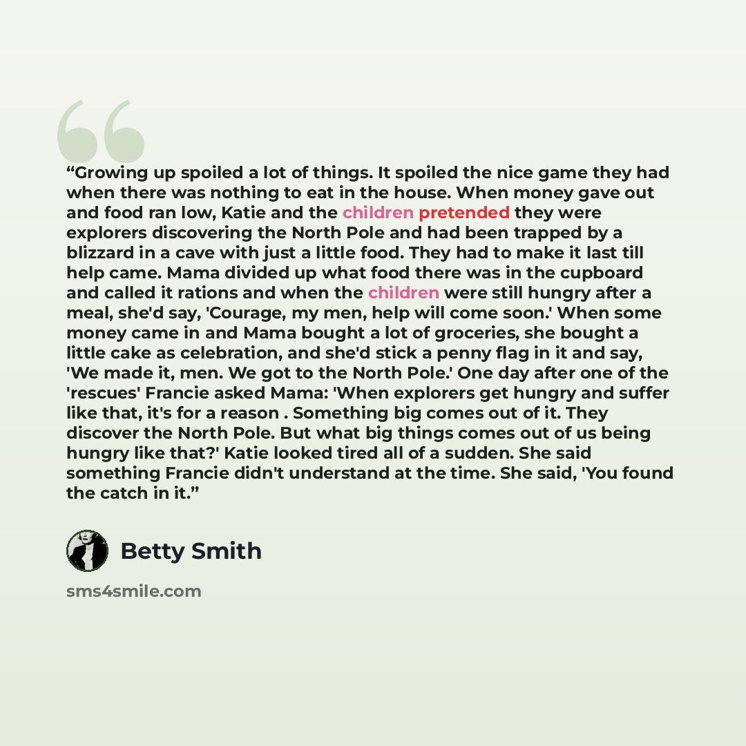 “Growing up spoiled a lot of things. It spoiled the nice game they had when there was nothing to eat in the house. When money gave out and food ran low, Katie and the children pretended they were explorers discovering the North Pole and had been trapped by a blizzard in a cave with just a little…” quote by Betty Smith