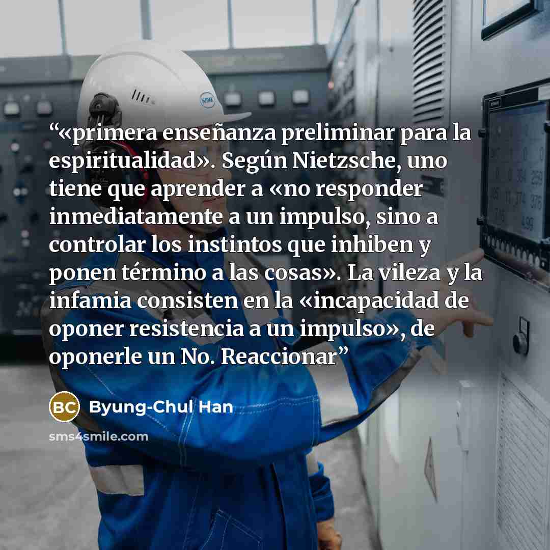 “«primera enseñanza preliminar para la espiritualidad». Según Nietzsche, uno tiene que aprender a «no responder inmediatamente a un impulso, sino a controlar los instintos que inhiben y ponen término a las cosas». La vileza y la infamia consisten en la «incapacidad de oponer resistencia a un…” quote by Byung-Chul Han