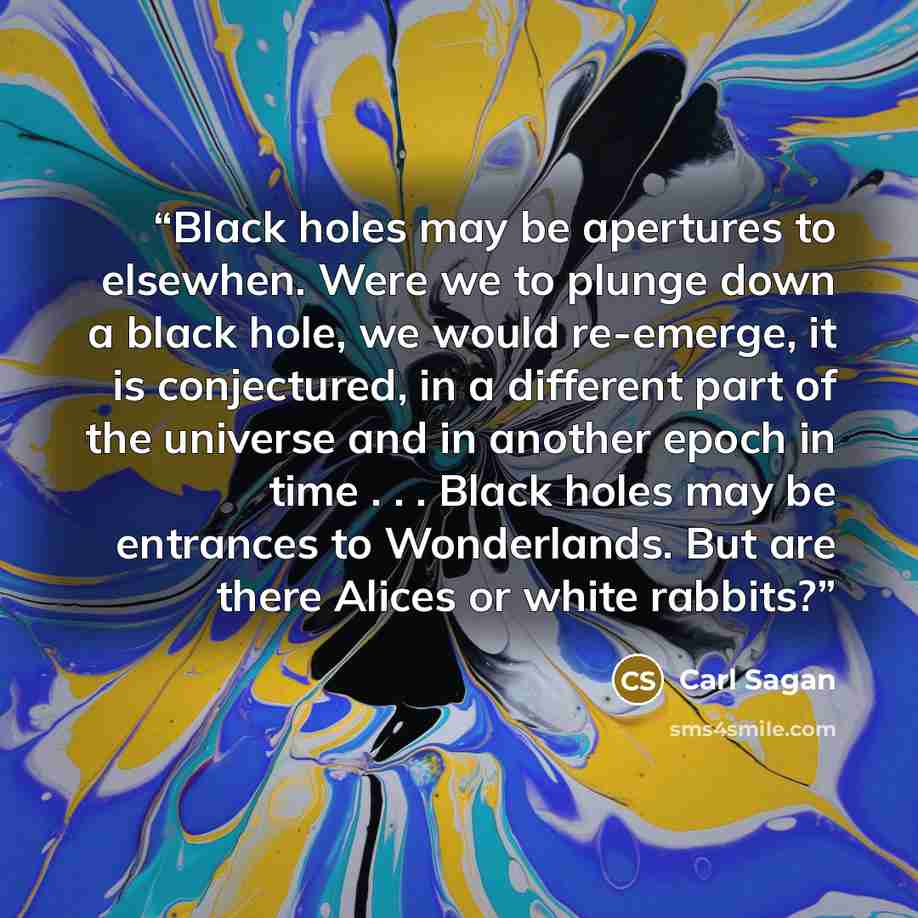 “Black holes may be apertures to elsewhen. Were we to plunge down a black hole, we would re-emerge, it is conjectured, in a different part of the universe and in another epoch in time . . . Black holes may be entrances to Wonderlands. But are there Alices or white rabbits?” quote by Carl Sagan