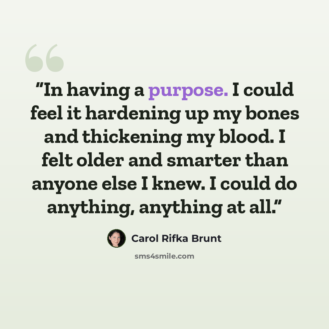 “In having a purpose. I could feel it hardening up my bones and thickening my blood. I felt older and smarter than anyone else I knew. I could do anything, anything at all.” quote by Carol Rifka Brunt