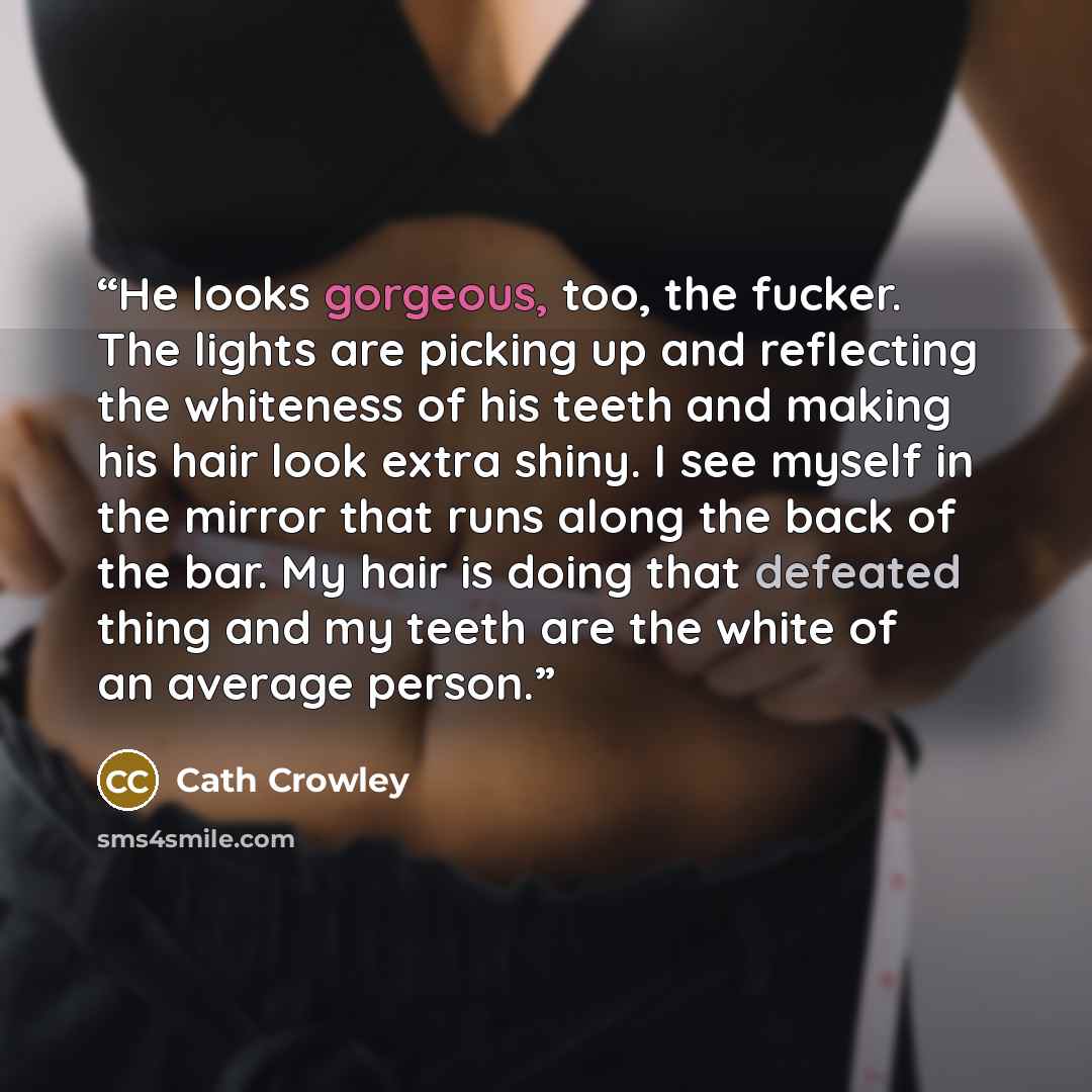 “He looks gorgeous, too, the fucker. The lights are picking up and reflecting the whiteness of his teeth and making his hair look extra shiny. I see myself in the mirror that runs along the back of the bar. My hair is doing that defeated thing and my teeth are the white of an average person.” quote by Cath Crowley