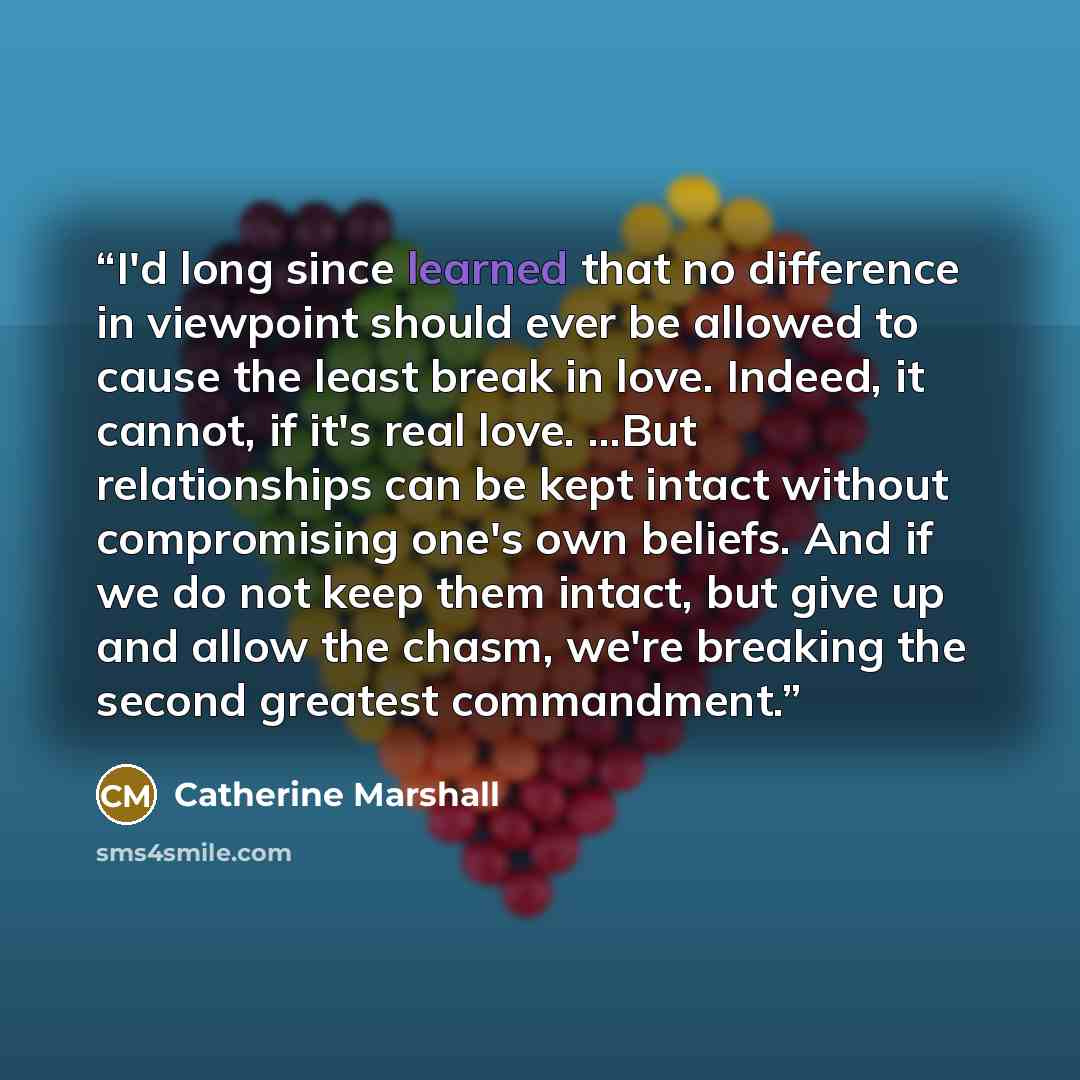 “I'd long since learned that no difference in viewpoint should ever be allowed to cause the least break in love. Indeed, it cannot, if it's real love. ...But relationships can be kept intact without compromising one's own beliefs. And if we do not keep them intact, but give up and allow the chasm…” quote by Catherine Marshall