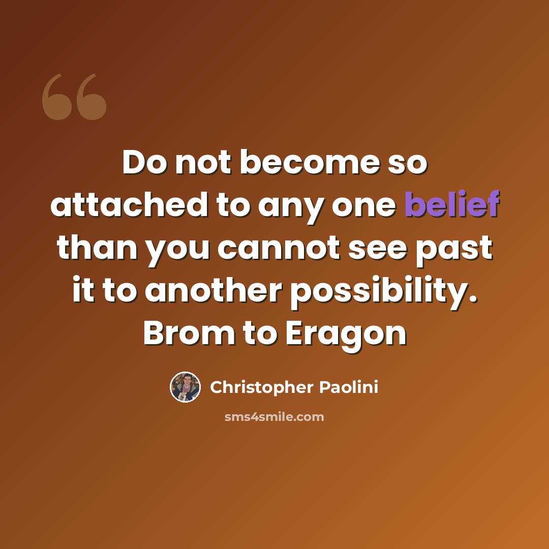 “Do not become so attached to any one belief than you cannot see past it to another possibility. Brom to Eragon” quote by Christopher Paolini