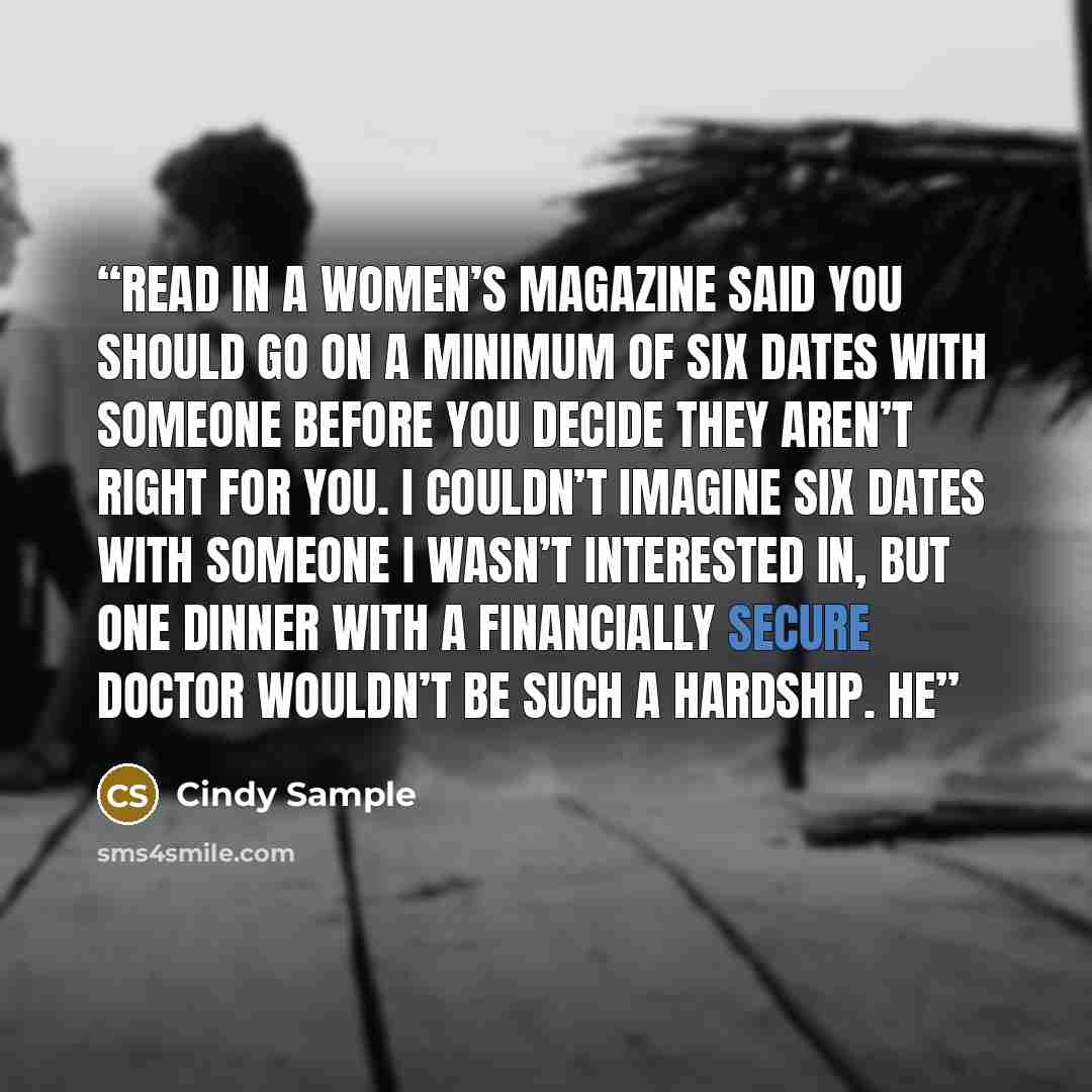 “read in a women’s magazine said you should go on a minimum of six dates with someone before you decide they aren’t right for you. I couldn’t imagine six dates with someone I wasn’t interested in, but one dinner with a financially secure doctor wouldn’t be such a hardship. He” quote by Cindy Sample