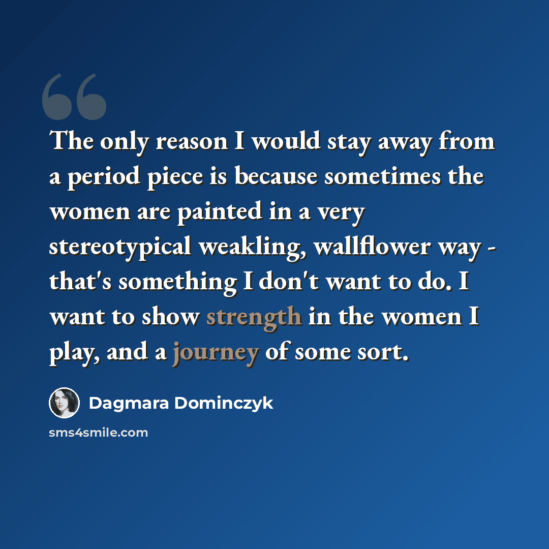 “The only reason I would stay away from a period piece is because sometimes the women are painted in a very stereotypical weakling, wallflower way - that's something I don't want to do. I want to show strength in the women I play, and a journey of some sort.” quote by Dagmara Dominczyk