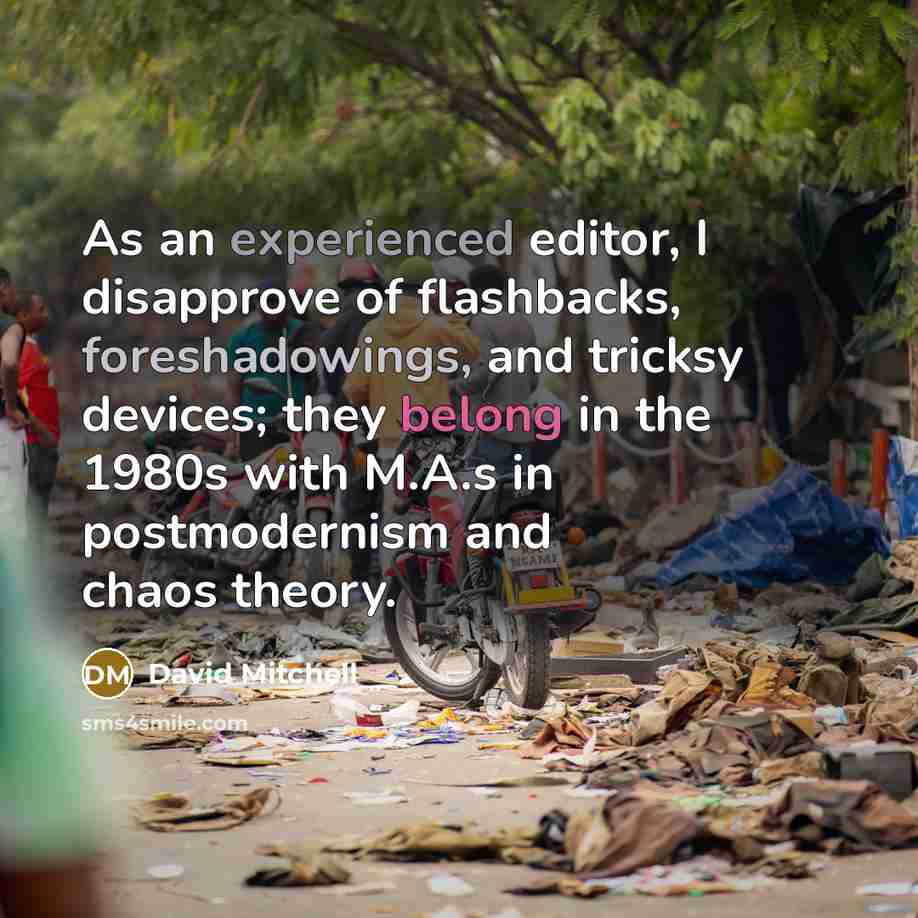 “As an experienced editor, I disapprove of flashbacks, foreshadowings, and tricksy devices; they belong in the 1980s with M.A.s in postmodernism and chaos theory.” quote by David Mitchell