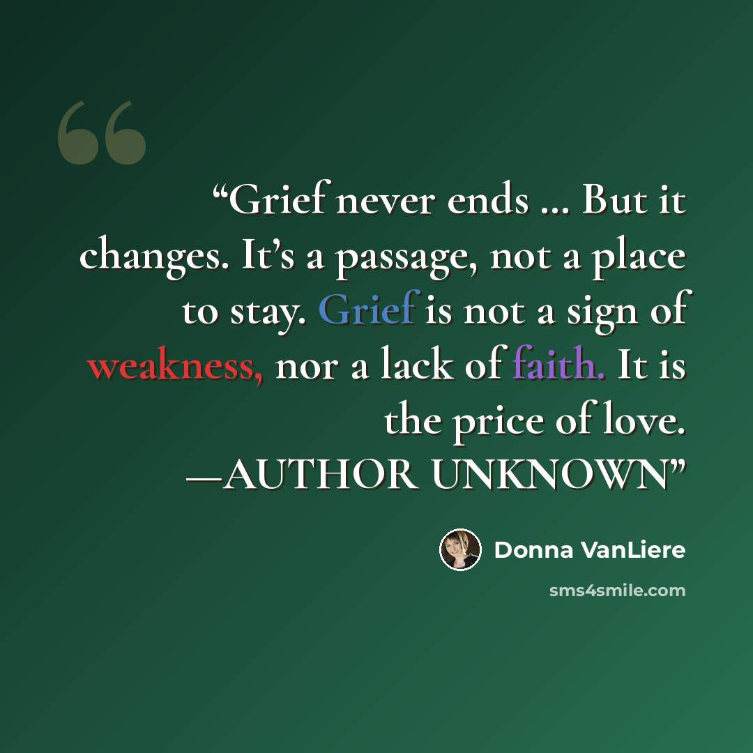 “Grief never ends … But it changes. It’s a passage, not a place to stay. Grief is not a sign of weakness, nor a lack of faith. It is the price of love. —AUTHOR UNKNOWN” quote by Donna VanLiere