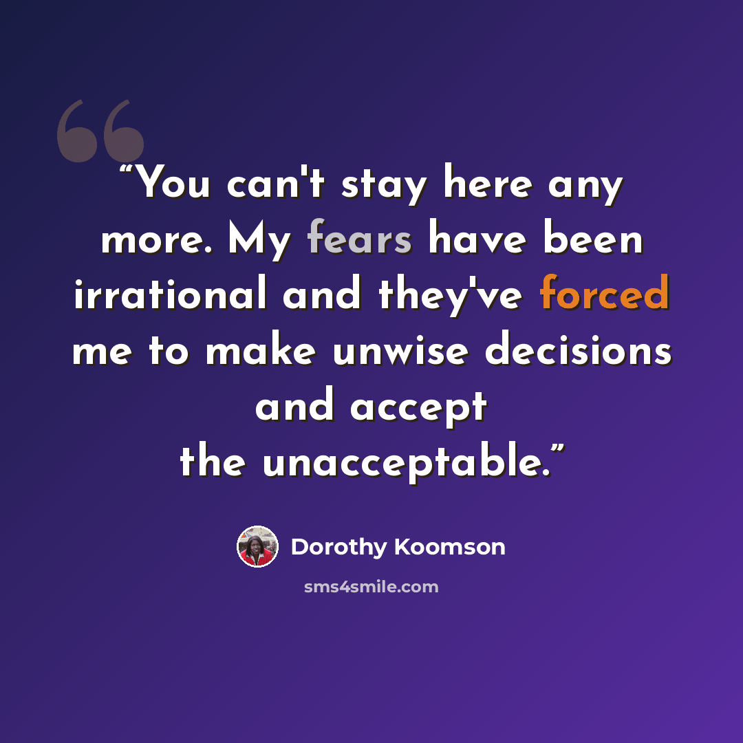 “You can't stay here any more. My fears have been irrational and they've forced me to make unwise decisions and accept the unacceptable.” quote by Dorothy Koomson
