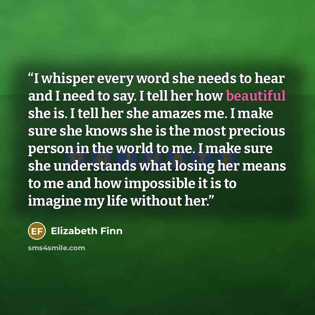 “I whisper every word she needs to hear and I need to say. I tell her how beautiful she is. I tell her she amazes me. I make sure she knows she is the most precious person in the world to me. I make sure she understands what losing her means to me and how impossible it is to imagine my life without…” quote by Elizabeth Finn