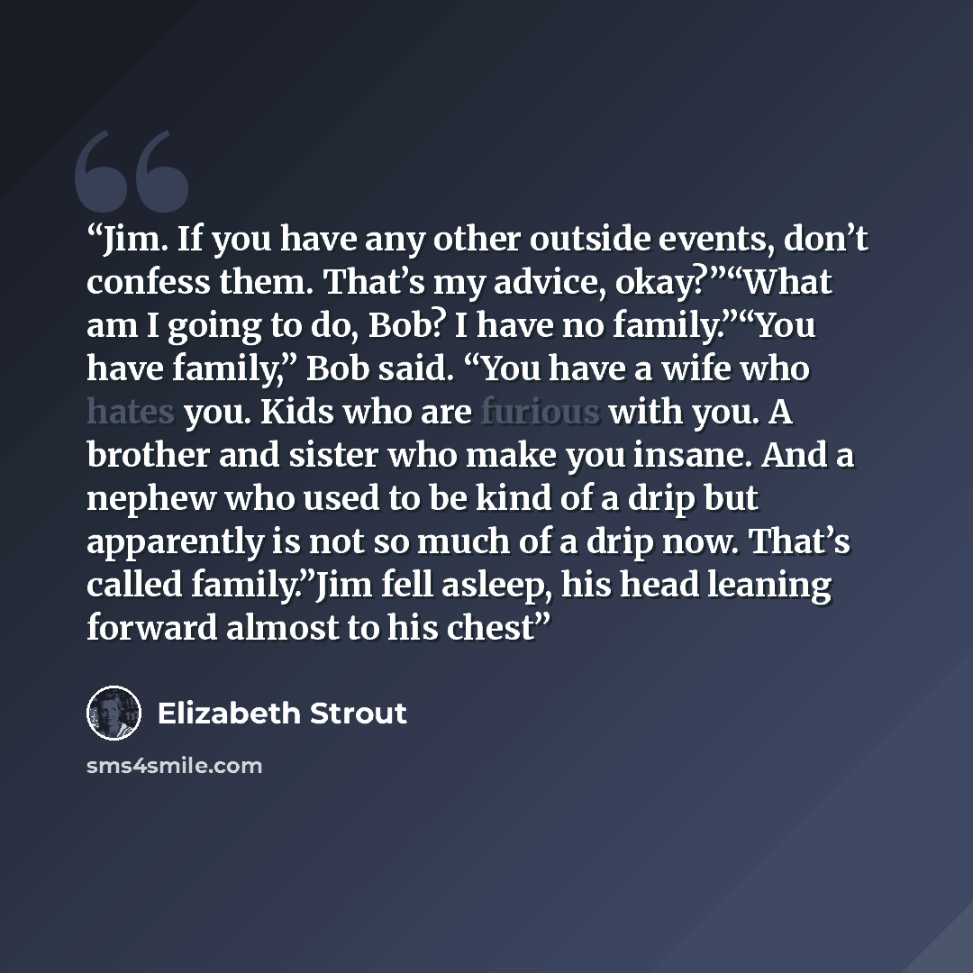 “Jim. If you have any other outside events, don’t confess them. That’s my advice, okay?”“What am I going to do, Bob? I have no family.”“You have family,” Bob said. “You have a wife who hates you. Kids who are furious with you. A brother and sister who make you insane. And a nephew who used to be…” quote by Elizabeth Strout