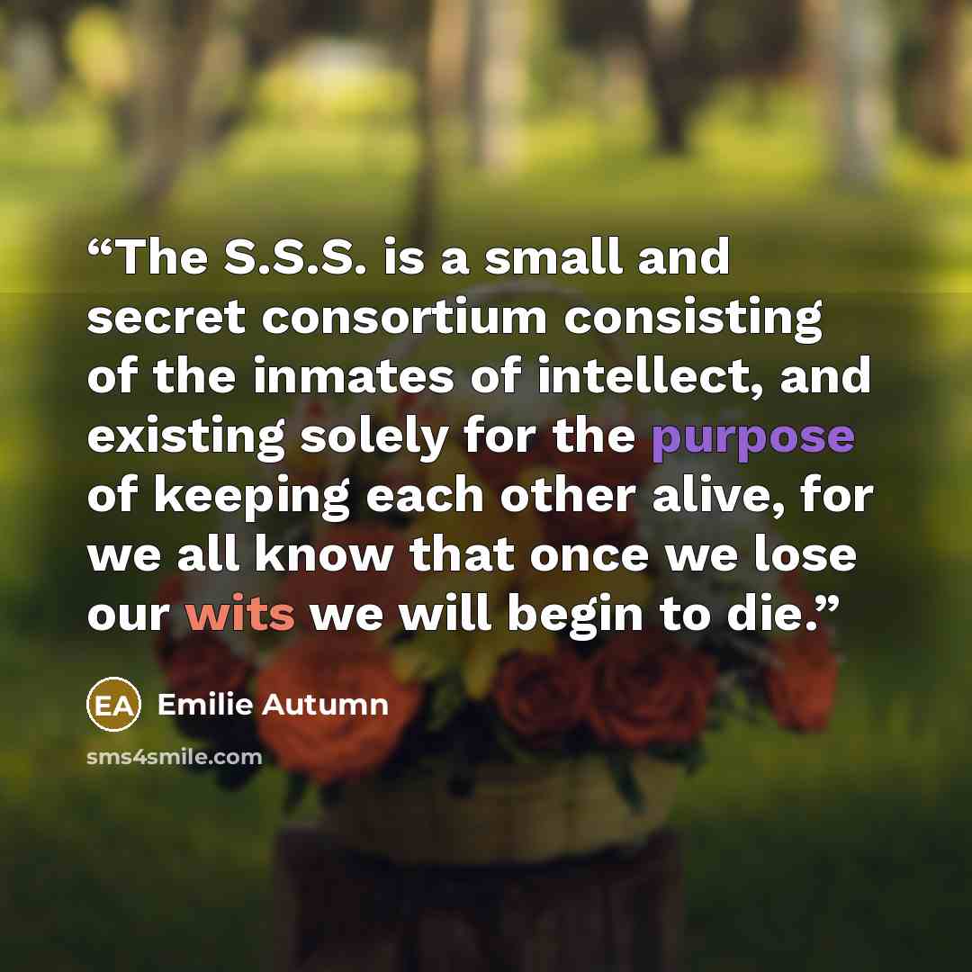 “The S.S.S. is a small and secret consortium consisting of the inmates of intellect, and existing solely for the purpose of keeping each other alive, for we all know that once we lose our wits we will begin to die.” quote by Emilie Autumn