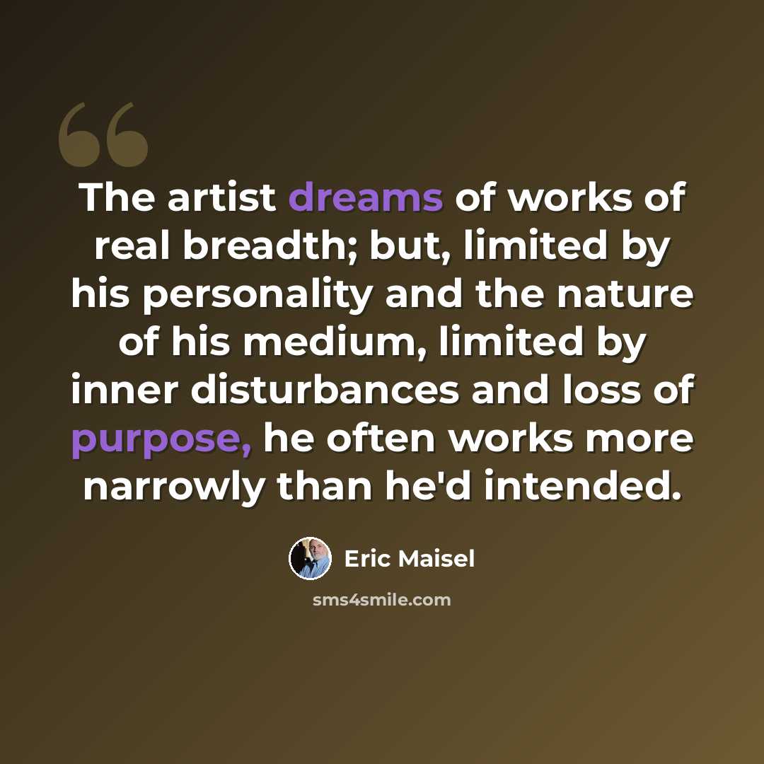 “The artist dreams of works of real breadth; but, limited by his personality and the nature of his medium, limited by inner disturbances and loss of purpose, he often works more narrowly than he'd intended.” quote by Eric Maisel