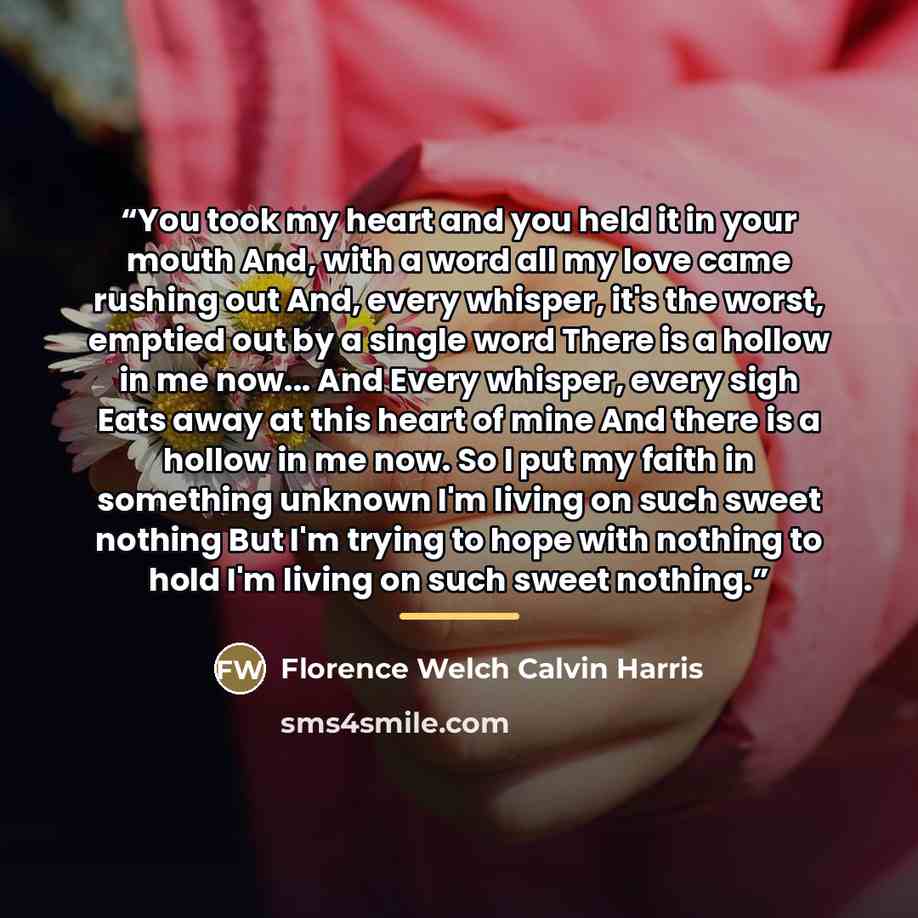 “You took my heart and you held it in your mouth And, with a word all my love came rushing out And, every whisper, it's the worst, emptied out by a single word There is a hollow in me now... And Every whisper, every sigh Eats away at this heart of mine And there is a hollow in me now. So I put my…” quote by Florence Welch Calvin Harris
